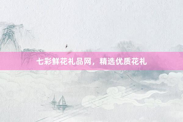 七彩鲜花礼品网，精选优质花礼