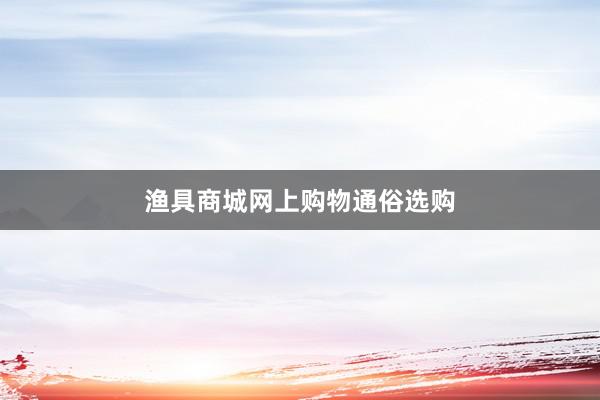 渔具商城网上购物通俗选购